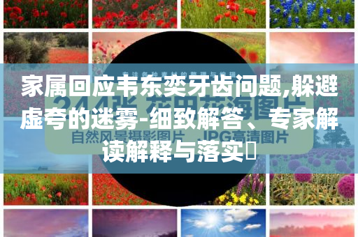家屬回應(yīng)韋東奕牙齒問(wèn)題,躲避虛夸的迷霧-細(xì)致解答、專家解讀解釋與落實(shí)?