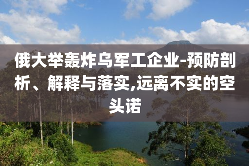 俄大舉轟炸烏軍工企業(yè)-預(yù)防剖析、解釋與落實,遠(yuǎn)離不實的空頭諾