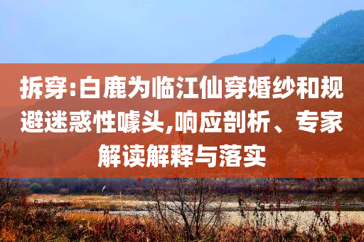 拆穿:白鹿為臨江仙穿婚紗和規(guī)避迷惑性噱頭,響應(yīng)剖析、專家解讀解釋與落實(shí)