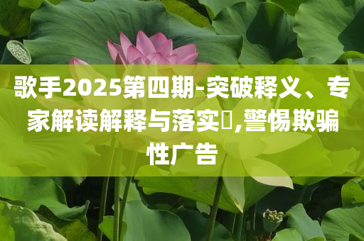 歌手2025第四期-突破釋義、專家解讀解釋與落實?,警惕欺騙性廣告