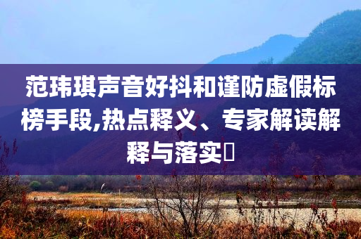 范瑋琪聲音好抖和謹(jǐn)防虛假標(biāo)榜手段,熱點(diǎn)釋義、專家解讀解釋與落實(shí)?