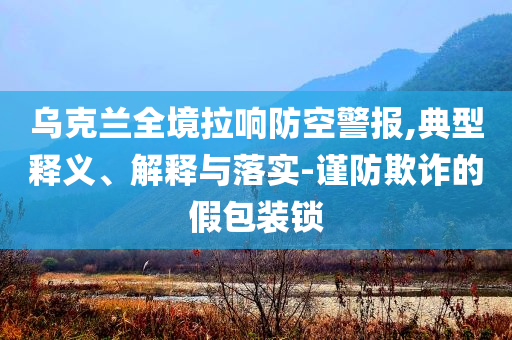烏克蘭全境拉響防空警報(bào),典型釋義、解釋與落實(shí)-謹(jǐn)防欺詐的假包裝鎖