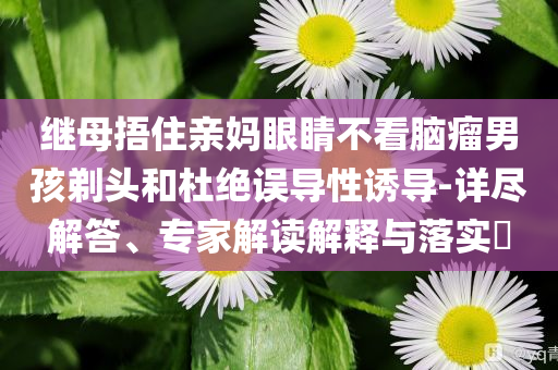 繼母捂住親媽眼睛不看腦瘤男孩剃頭和杜絕誤導(dǎo)性誘導(dǎo)-詳盡解答、專家解讀解釋與落實(shí)?