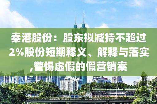 秦港股份：股東擬減持不超過2%股份短期釋義、解釋與落實(shí),警惕虛假的假營銷案