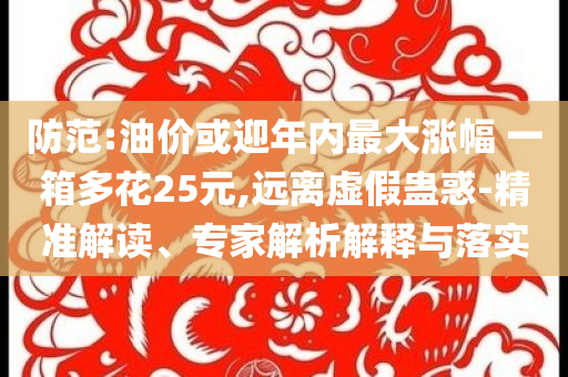 防范:油價或迎年內(nèi)最大漲幅 一箱多花25元,遠(yuǎn)離虛假蠱惑-精準(zhǔn)解讀、專家解析解釋與落實(shí)