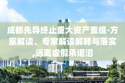 成都先導(dǎo)終止重大資產(chǎn)重組-方案解讀、專家解讀解釋與落實(shí),遠(yuǎn)離虛假承諾沼