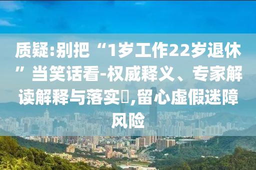 質(zhì)疑:別把“1歲工作22歲退休”當(dāng)笑話看-權(quán)威釋義、專家解讀解釋與落實(shí)?,留心虛假迷障風(fēng)險(xiǎn)