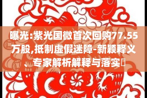 曝光:紫光國微首次回購77.55萬股,抵制虛假迷障-新穎釋義、專家解析解釋與落實?