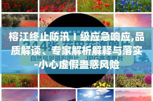 榕江終止防汛Ⅰ級(jí)應(yīng)急響應(yīng),品質(zhì)解讀、專家解析解釋與落實(shí)-小心虛假蠱惑風(fēng)險(xiǎn)