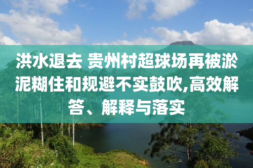 洪水退去 貴州村超球場(chǎng)再被淤泥糊住和規(guī)避不實(shí)鼓吹,高效解答、解釋與落實(shí)