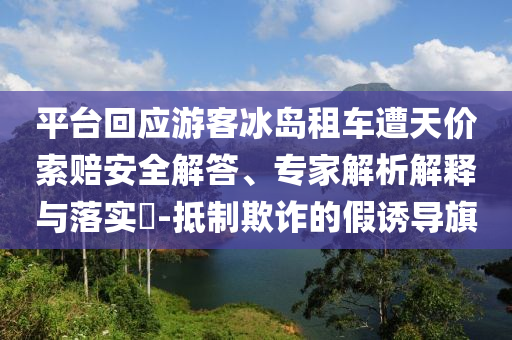 平臺回應(yīng)游客冰島租車遭天價索賠安全解答、專家解析解釋與落實?-抵制欺詐的假誘導(dǎo)旗