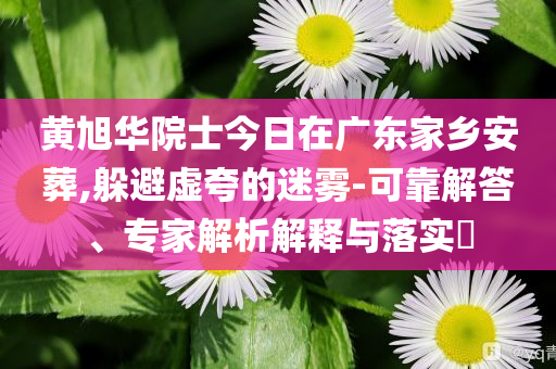黃旭華院士今日在廣東家鄉(xiāng)安葬,躲避虛夸的迷霧-可靠解答、專家解析解釋與落實?