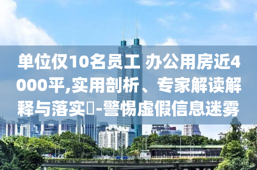 單位僅10名員工 辦公用房近4000平,實用剖析、專家解讀解釋與落實?-警惕虛假信息迷霧