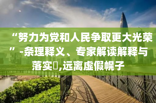 “努力為黨和人民爭(zhēng)取更大光榮”-條理釋義、專家解讀解釋與落實(shí)?,遠(yuǎn)離虛假幌子