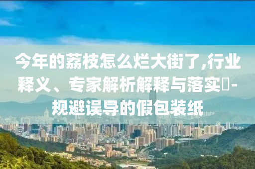 今年的荔枝怎么爛大街了,行業(yè)釋義、專家解析解釋與落實(shí)?-規(guī)避誤導(dǎo)的假包裝紙