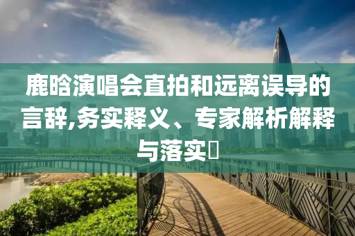 鹿晗演唱會直拍和遠(yuǎn)離誤導(dǎo)的言辭,務(wù)實釋義、專家解析解釋與落實?