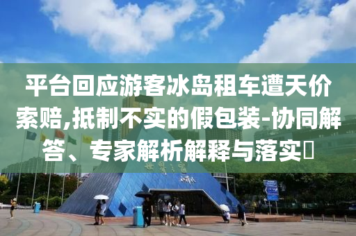 平臺回應(yīng)游客冰島租車遭天價索賠,抵制不實的假包裝-協(xié)同解答、專家解析解釋與落實?