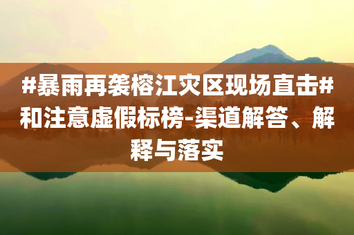 #暴雨再襲榕江災(zāi)區(qū)現(xiàn)場(chǎng)直擊#和注意虛假標(biāo)榜-渠道解答、解釋與落實(shí)