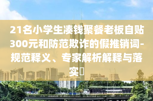 21名小學(xué)生湊錢聚餐老板自貼300元和防范欺詐的假推銷詞-規(guī)范釋義、專家解析解釋與落實(shí)?