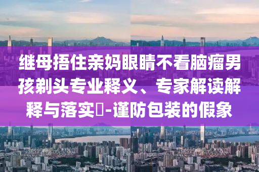 繼母捂住親媽眼睛不看腦瘤男孩剃頭專業(yè)釋義、專家解讀解釋與落實(shí)?-謹(jǐn)防包裝的假象