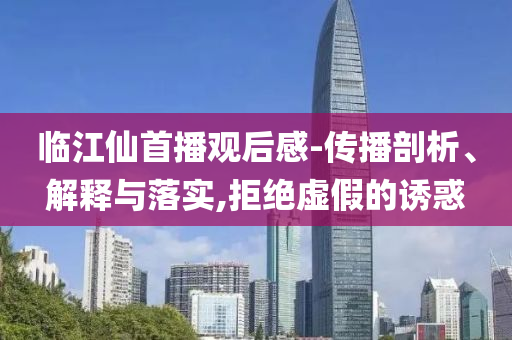 臨江仙首播觀后感-傳播剖析、解釋與落實,拒絕虛假的誘惑
