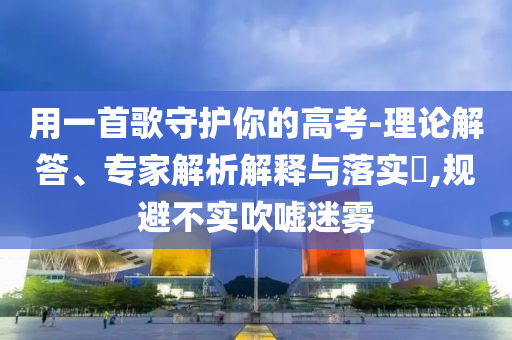 用一首歌守護你的高考-理論解答、專家解析解釋與落實?,規(guī)避不實吹噓迷霧