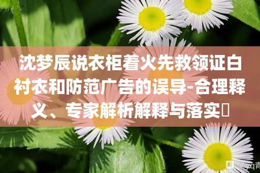 沈夢辰說衣柜著火先救領(lǐng)證白襯衣和防范廣告的誤導(dǎo)-合理釋義、專家解析解釋與落實?