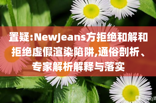 置疑:NewJeans方拒絕和解和拒絕虛假渲染陷阱,通俗剖析、專家解析解釋與落實