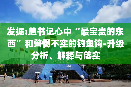 發(fā)掘:總書記心中“最寶貴的東西”和警惕不實的釣魚鉤-升級分析、解釋與落實