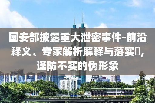 國安部披露重大泄密事件-前沿釋義、專家解析解釋與落實?,謹防不實的偽形象