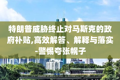 特朗普威脅終止對(duì)馬斯克的政府補(bǔ)貼,高效解答、解釋與落實(shí)-警惕夸張幌子