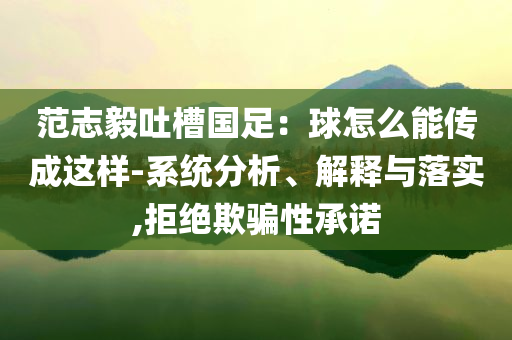范志毅吐槽國(guó)足：球怎么能傳成這樣-系統(tǒng)分析、解釋與落實(shí),拒絕欺騙性承諾