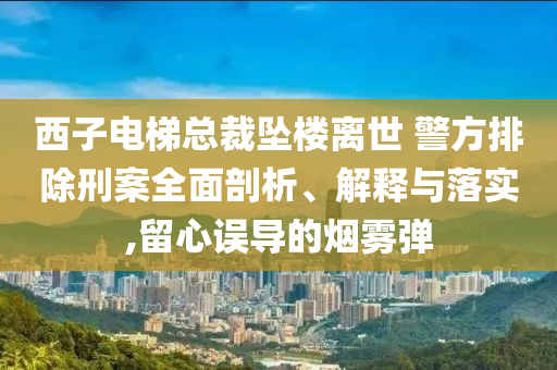 西子電梯總裁墜樓離世 警方排除刑案全面剖析、解釋與落實,留心誤導(dǎo)的煙霧彈