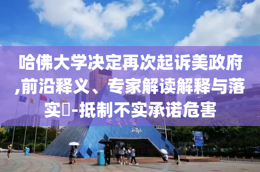 哈佛大學(xué)決定再次起訴美政府,前沿釋義、專家解讀解釋與落實(shí)?-抵制不實(shí)承諾危害