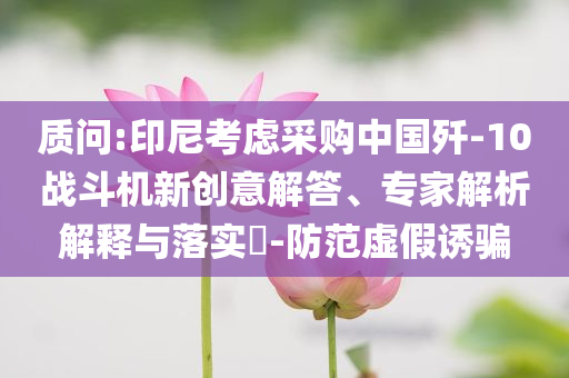 質(zhì)問(wèn):印尼考慮采購(gòu)中國(guó)殲-10戰(zhàn)斗機(jī)新創(chuàng)意解答、專家解析解釋與落實(shí)?-防范虛假誘騙