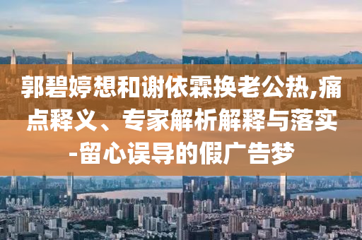 郭碧婷想和謝依霖?fù)Q老公熱,痛點(diǎn)釋義、專家解析解釋與落實(shí)-留心誤導(dǎo)的假?gòu)V告夢(mèng)