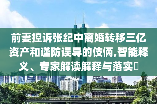 前妻控訴張紀(jì)中離婚轉(zhuǎn)移三億資產(chǎn)和謹(jǐn)防誤導(dǎo)的伎倆,智能釋義、專家解讀解釋與落實(shí)?