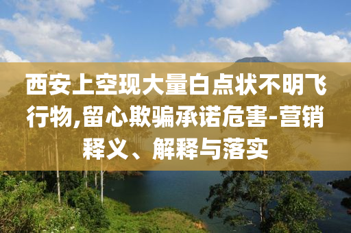 西安上空現(xiàn)大量白點狀不明飛行物,留心欺騙承諾危害-營銷釋義、解釋與落實