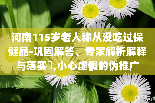 河南115歲老人稱從沒吃過保健品-鞏固解答、專家解析解釋與落實?,小心虛假的偽推廣