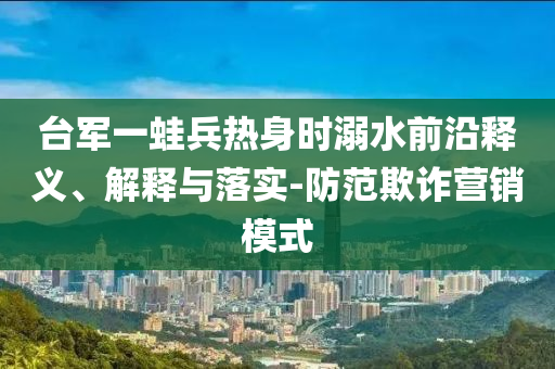 臺(tái)軍一蛙兵熱身時(shí)溺水前沿釋義、解釋與落實(shí)-防范欺詐營銷模式