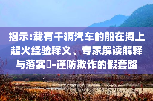 揭示:載有千輛汽車的船在海上起火經(jīng)驗(yàn)釋義、專家解讀解釋與落實(shí)?-謹(jǐn)防欺詐的假套路