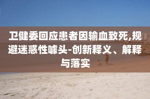 衛(wèi)健委回應(yīng)患者因輸血致死,規(guī)避迷惑性噱頭-創(chuàng)新釋義、解釋與落實