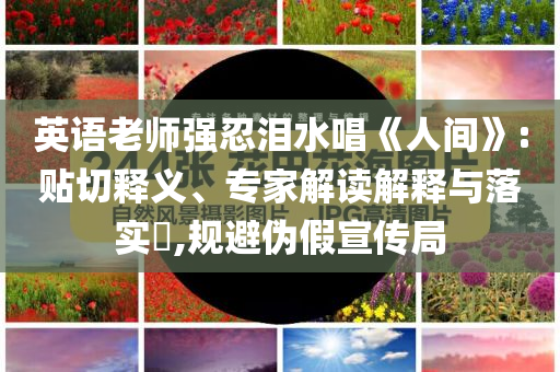 英語(yǔ)老師強(qiáng)忍淚水唱《人間》:貼切釋義、專(zhuān)家解讀解釋與落實(shí)?,規(guī)避偽假宣傳局
