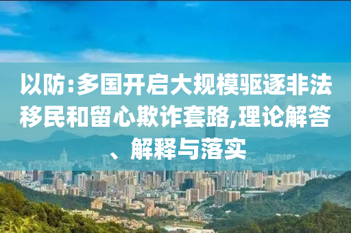 以防:多國(guó)開(kāi)啟大規(guī)模驅(qū)逐非法移民和留心欺詐套路,理論解答、解釋與落實(shí)