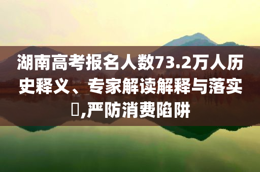 湖南高考報(bào)名人數(shù)73.2萬(wàn)人歷史釋義、專(zhuān)家解讀解釋與落實(shí)?,嚴(yán)防消費(fèi)陷阱