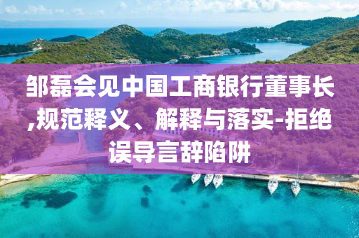 鄒磊會(huì)見(jiàn)中國(guó)工商銀行董事長(zhǎng),規(guī)范釋義、解釋與落實(shí)-拒絕誤導(dǎo)言辭陷阱