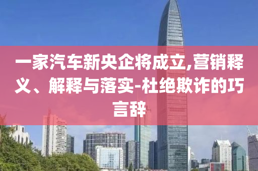 一家汽車新央企將成立,營銷釋義、解釋與落實(shí)-杜絕欺詐的巧言辭