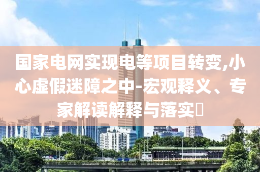 國家電網(wǎng)實現(xiàn)電等項目轉(zhuǎn)變,小心虛假迷障之中-宏觀釋義、專家解讀解釋與落實?