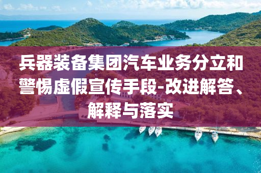 兵器裝備集團(tuán)汽車業(yè)務(wù)分立和警惕虛假宣傳手段-改進(jìn)解答、解釋與落實(shí)