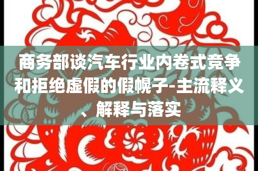商務(wù)部談汽車行業(yè)內(nèi)卷式競(jìng)爭(zhēng)和拒絕虛假的假幌子-主流釋義、解釋與落實(shí)
